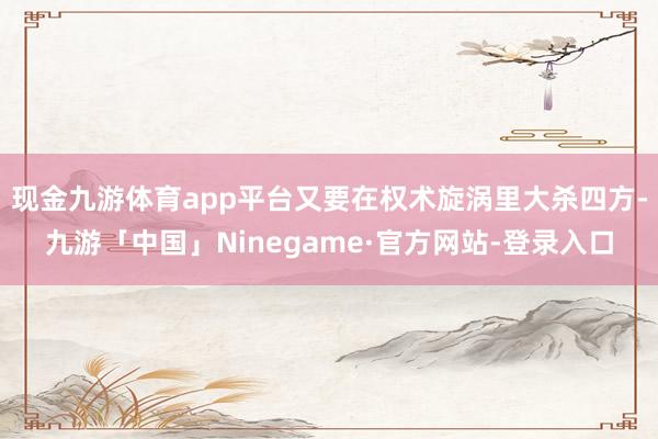 现金九游体育app平台又要在权术旋涡里大杀四方-九游「中国」Ninegame·官方网站-登录入口